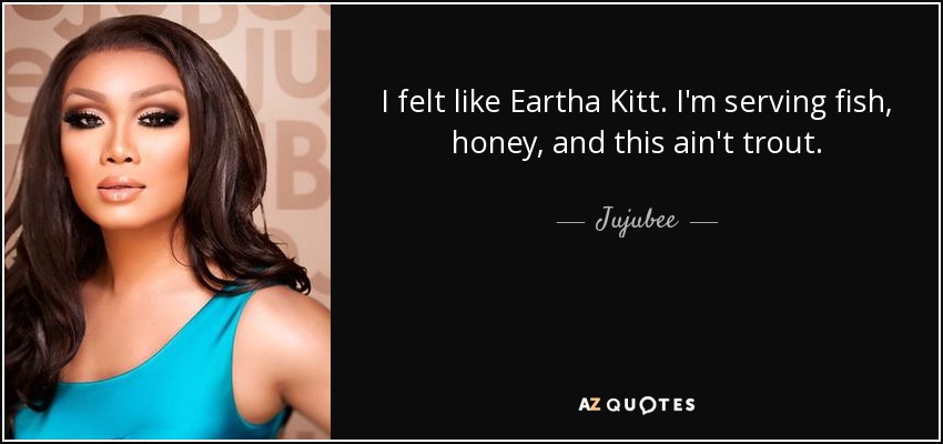 I felt like Eartha Kitt. I'm serving fish, honey, and this ain't trout. - Jujubee