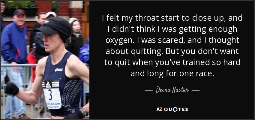 I felt my throat start to close up, and I didn't think I was getting enough oxygen. I was scared, and I thought about quitting. But you don't want to quit when you've trained so hard and long for one race. - Deena Kastor