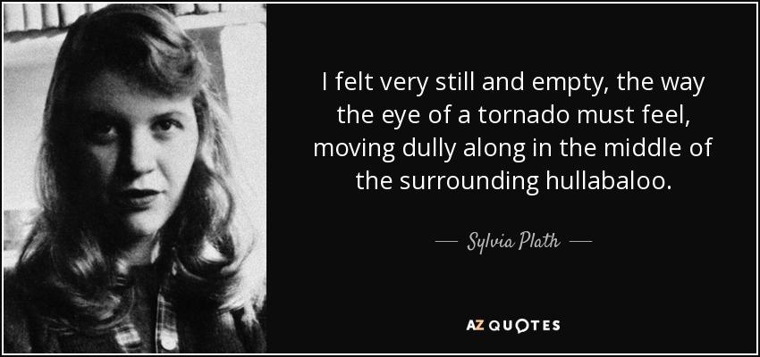 I felt very still and empty, the way the eye of a tornado must feel, moving dully along in the middle of the surrounding hullabaloo. - Sylvia Plath