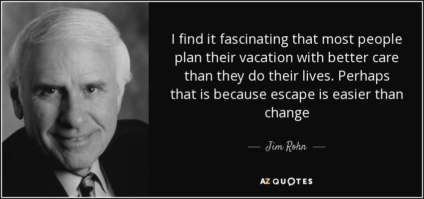 I find it fascinating that most people plan their vacation with better care than they do their lives. Perhaps that is because escape is easier than change - Jim Rohn