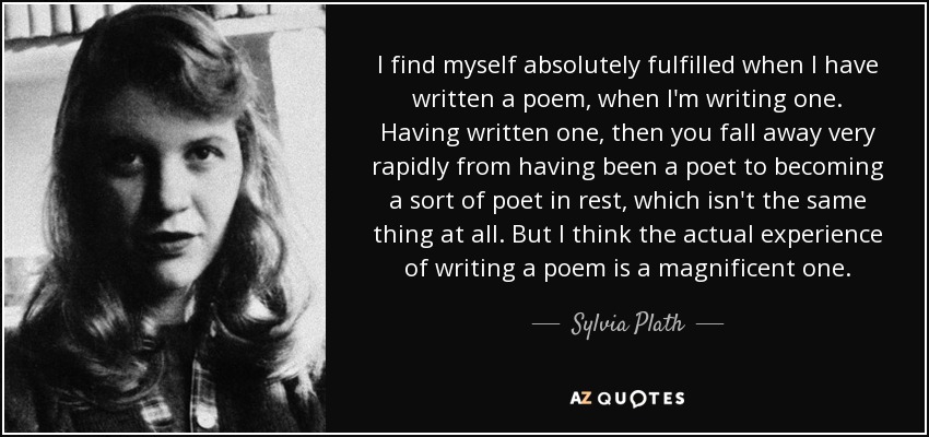 I find myself absolutely fulfilled when I have written a poem, when I'm writing one. Having written one, then you fall away very rapidly from having been a poet to becoming a sort of poet in rest, which isn't the same thing at all. But I think the actual experience of writing a poem is a magnificent one. - Sylvia Plath