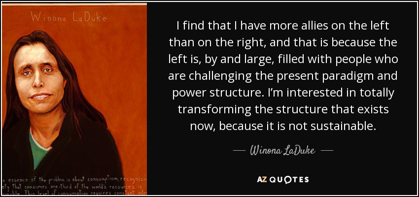 I find that I have more allies on the left than on the right, and that is because the left is, by and large, filled with people who are challenging the present paradigm and power structure. I’m interested in totally transforming the structure that exists now, because it is not sustainable. - Winona LaDuke