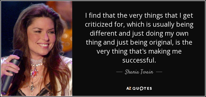I find that the very things that I get criticized for, which is usually being different and just doing my own thing and just being original, is the very thing that's making me successful. - Shania Twain