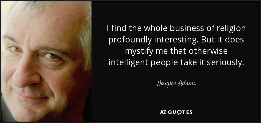 I find the whole business of religion profoundly interesting. But it does mystify me that otherwise intelligent people take it seriously. - Douglas Adams
