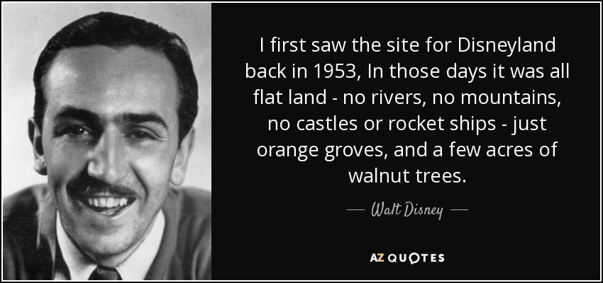 I first saw the site for Disneyland back in 1953, In those days it was all flat land - no rivers, no mountains, no castles or rocket ships - just orange groves, and a few acres of walnut trees. - Walt Disney