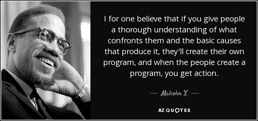 I for one believe that if you give people a thorough understanding of what confronts them and the basic causes that produce it, they'll create their own program, and when the people create a program, you get action. - Malcolm X