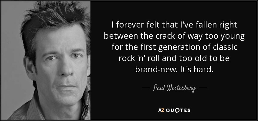 I forever felt that I've fallen right between the crack of way too young for the first generation of classic rock 'n' roll and too old to be brand-new. It's hard. - Paul Westerberg