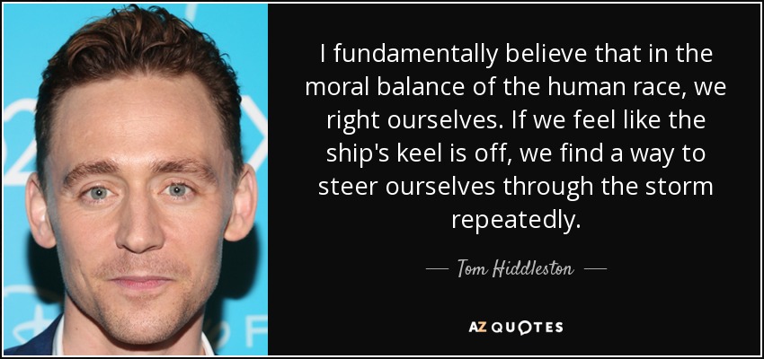 Creo fundamentalmente que en el equilibrio moral de la raza humana, nos enderezamos a nosotros mismos. Si sentimos que la quilla del barco se ha salido, encontramos la manera de dirigirnos a través de la tormenta una y otra vez. - Tom Hiddleston