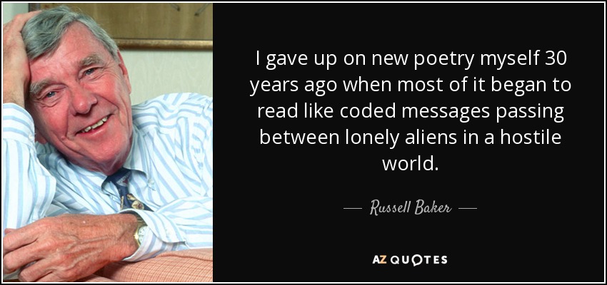 I gave up on new poetry myself 30 years ago when most of it began to read like coded messages passing between lonely aliens in a hostile world. - Russell Baker