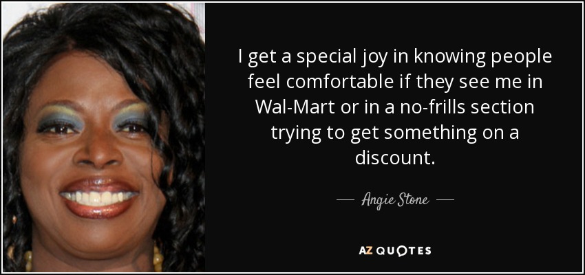 I get a special joy in knowing people feel comfortable if they see me in Wal-Mart or in a no-frills section trying to get something on a discount. - Angie Stone