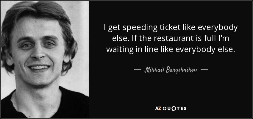 I get speeding ticket like everybody else. If the restaurant is full I'm waiting in line like everybody else. - Mikhail Baryshnikov