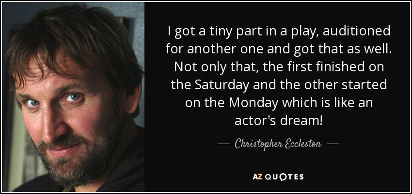 I got a tiny part in a play, auditioned for another one and got that as well. Not only that, the first finished on the Saturday and the other started on the Monday which is like an actor's dream! - Christopher Eccleston
