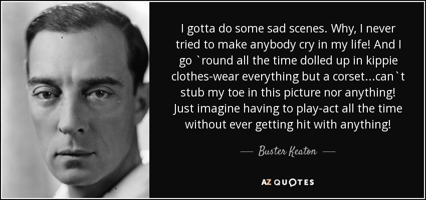I gotta do some sad scenes. Why, I never tried to make anybody cry in my life! And I go `round all the time dolled up in kippie clothes-wear everything but a corset...can`t stub my toe in this picture nor anything! Just imagine having to play-act all the time without ever getting hit with anything! - Buster Keaton
