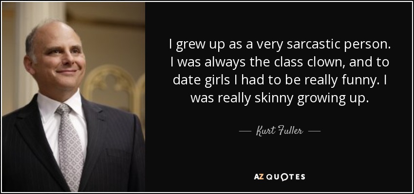 I grew up as a very sarcastic person. I was always the class clown, and to date girls I had to be really funny. I was really skinny growing up. - Kurt Fuller