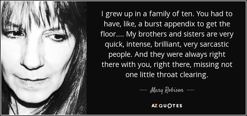 I grew up in a family of ten. You had to have, like, a burst appendix to get the floor.... My brothers and sisters are very quick, intense, brilliant, very sarcastic people. And they were always right there with you, right there, missing not one little throat clearing. - Mary Robison
