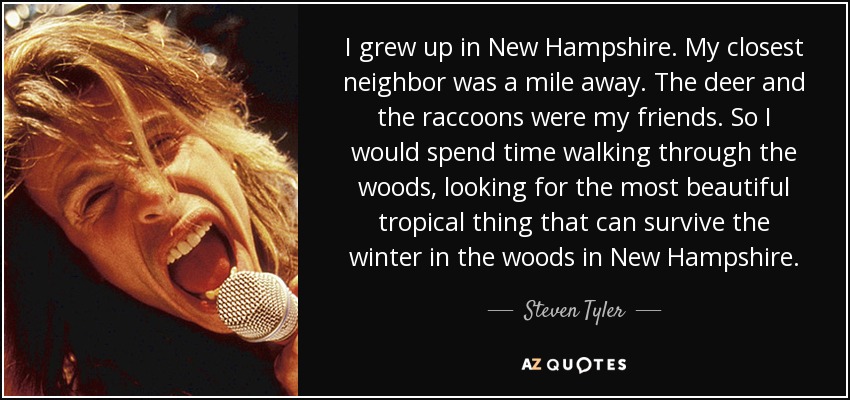 I grew up in New Hampshire. My closest neighbor was a mile away. The deer and the raccoons were my friends. So I would spend time walking through the woods, looking for the most beautiful tropical thing that can survive the winter in the woods in New Hampshire. - Steven Tyler