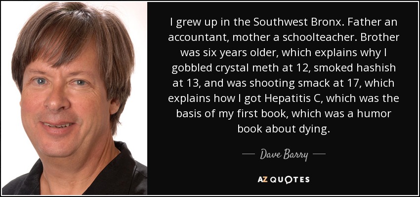 I grew up in the Southwest Bronx. Father an accountant, mother a schoolteacher. Brother was six years older, which explains why I gobbled crystal meth at 12, smoked hashish at 13, and was shooting smack at 17, which explains how I got Hepatitis C, which was the basis of my first book, which was a humor book about dying. - Dave Barry