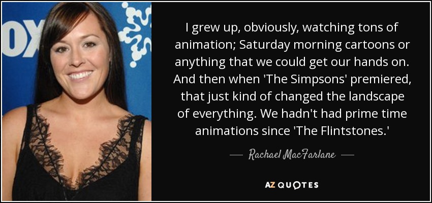 I grew up, obviously, watching tons of animation; Saturday morning cartoons or anything that we could get our hands on. And then when 'The Simpsons' premiered, that just kind of changed the landscape of everything. We hadn't had prime time animations since 'The Flintstones.' - Rachael MacFarlane