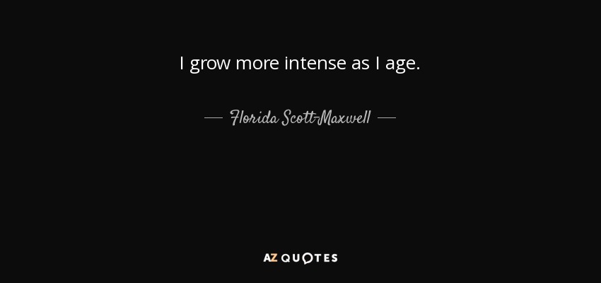 I grow more intense as I age. - Florida Scott-Maxwell