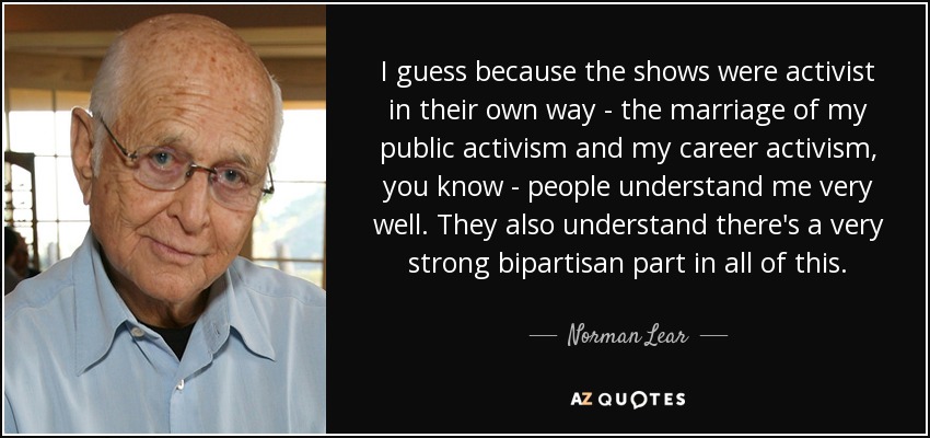 I guess because the shows were activist in their own way - the marriage of my public activism and my career activism, you know - people understand me very well. They also understand there's a very strong bipartisan part in all of this. - Norman Lear