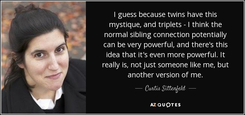 I guess because twins have this mystique, and triplets - I think the normal sibling connection potentially can be very powerful, and there's this idea that it's even more powerful. It really is, not just someone like me, but another version of me. - Curtis Sittenfeld