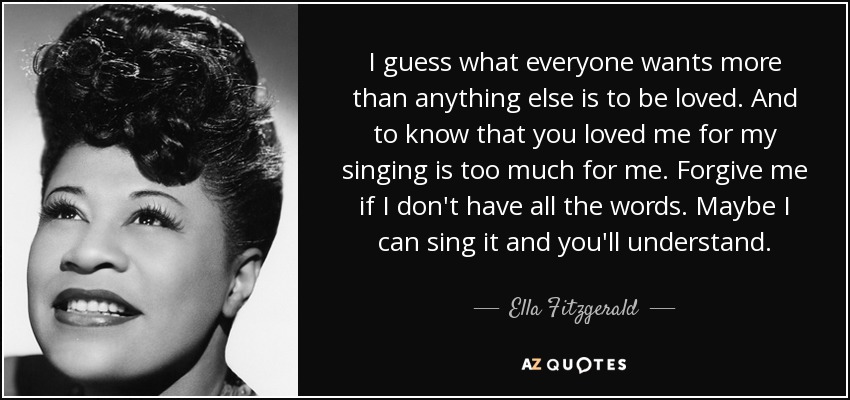 I guess what everyone wants more than anything else is to be loved. And to know that you loved me for my singing is too much for me. Forgive me if I don't have all the words. Maybe I can sing it and you'll understand. - Ella Fitzgerald
