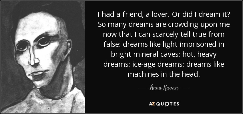 I had a friend, a lover. Or did I dream it? So many dreams are crowding upon me now that I can scarcely tell true from false: dreams like light imprisoned in bright mineral caves; hot, heavy dreams; ice-age dreams; dreams like machines in the head. - Anna Kavan