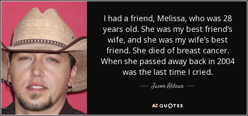 I had a friend, Melissa, who was 28 years old. She was my best friend's wife, and she was my wife's best friend. She died of breast cancer. When she passed away back in 2004 was the last time I cried. - Jason Aldean