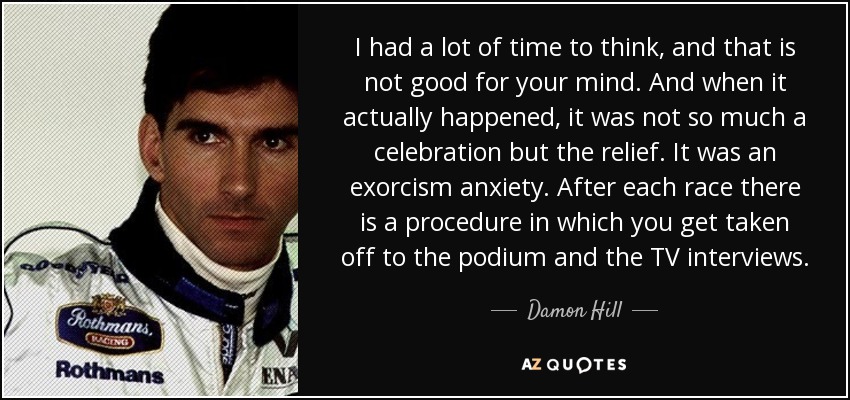 I had a lot of time to think, and that is not good for your mind. And when it actually happened, it was not so much a celebration but the relief. It was an exorcism anxiety. After each race there is a procedure in which you get taken off to the podium and the TV interviews. - Damon Hill