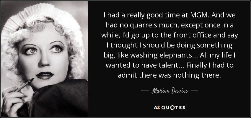 I had a really good time at MGM. And we had no quarrels much, except once in a while, I'd go up to the front office and say I thought I should be doing something big, like washing elephants ... All my life I wanted to have talent ... Finally I had to admit there was nothing there. - Marion Davies