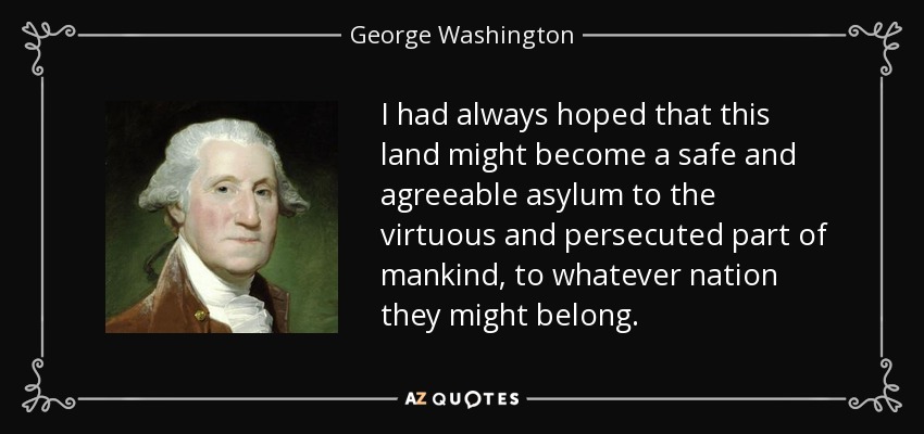I had always hoped that this land might become a safe and agreeable asylum to the virtuous and persecuted part of mankind, to whatever nation they might belong. - George Washington