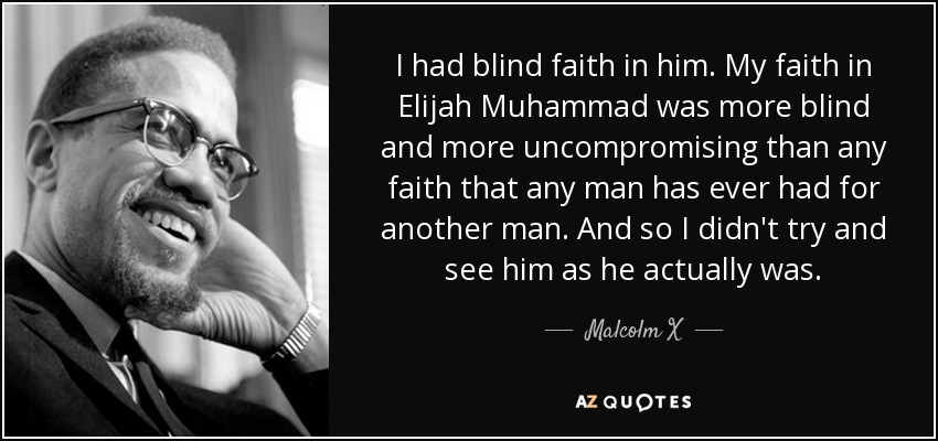 I had blind faith in him. My faith in Elijah Muhammad was more blind and more uncompromising than any faith that any man has ever had for another man. And so I didn't try and see him as he actually was. - Malcolm X