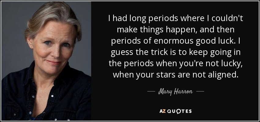 I had long periods where I couldn't make things happen, and then periods of enormous good luck. I guess the trick is to keep going in the periods when you're not lucky, when your stars are not aligned. - Mary Harron