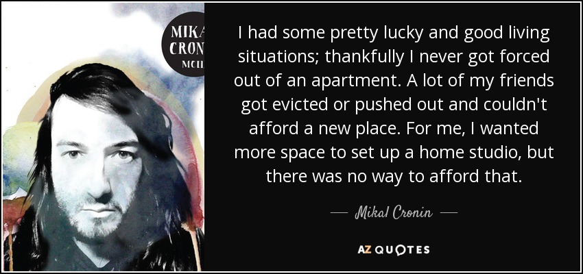I had some pretty lucky and good living situations; thankfully I never got forced out of an apartment. A lot of my friends got evicted or pushed out and couldn't afford a new place. For me, I wanted more space to set up a home studio, but there was no way to afford that. - Mikal Cronin