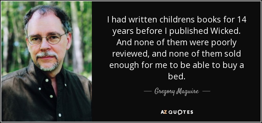 I had written childrens books for 14 years before I published Wicked. And none of them were poorly reviewed, and none of them sold enough for me to be able to buy a bed. - Gregory Maguire