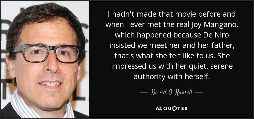 I hadn't made that movie before and when I ever met the real Joy Mangano, which happened because De Niro insisted we meet her and her father, that's what she felt like to us. She impressed us with her quiet, serene authority with herself. - David O. Russell