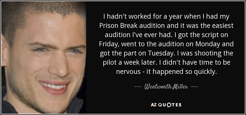I hadn't worked for a year when I had my Prison Break audition and it was the easiest audition I've ever had. I got the script on Friday, went to the audition on Monday and got the part on Tuesday. I was shooting the pilot a week later. I didn't have time to be nervous - it happened so quickly. - Wentworth Miller
