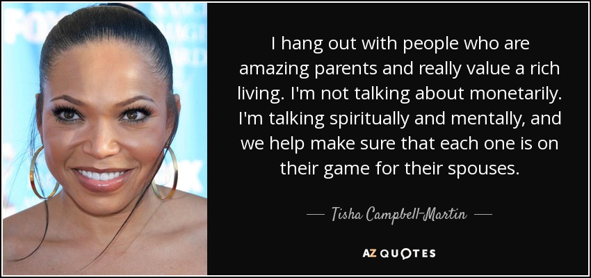 Salgo con gente que son padres increíbles y realmente valoran una vida rica. No me refiero a lo monetario. Estoy hablando espiritualmente y mentalmente, y ayudamos a asegurarnos de que cada uno está en su juego para sus cónyuges. - Tisha Campbell-Martin