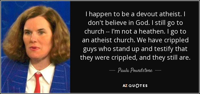 I happen to be a devout atheist. I don't believe in God. I still go to church -- I'm not a heathen. I go to an atheist church. We have crippled guys who stand up and testify that they were crippled, and they still are. - Paula Poundstone