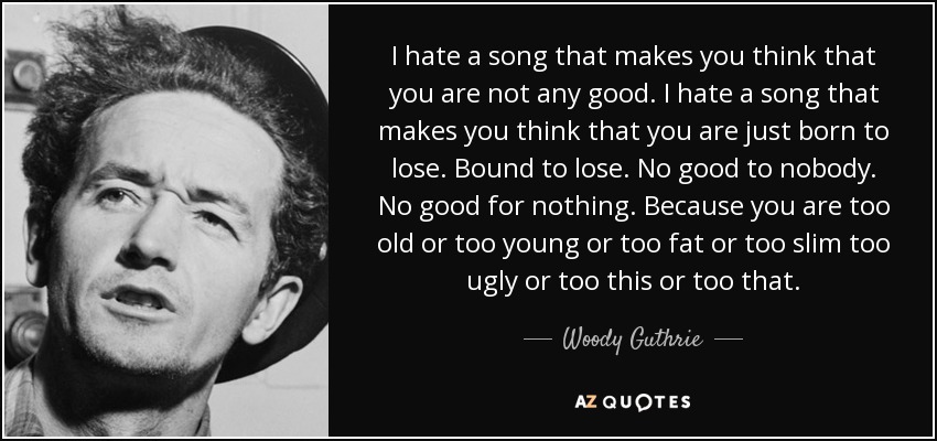 I hate a song that makes you think that you are not any good. I hate a song that makes you think that you are just born to lose. Bound to lose. No good to nobody. No good for nothing. Because you are too old or too young or too fat or too slim too ugly or too this or too that. - Woody Guthrie
