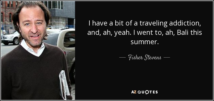 I have a bit of a traveling addiction, and, ah, yeah. I went to, ah, Bali this summer. - Fisher Stevens