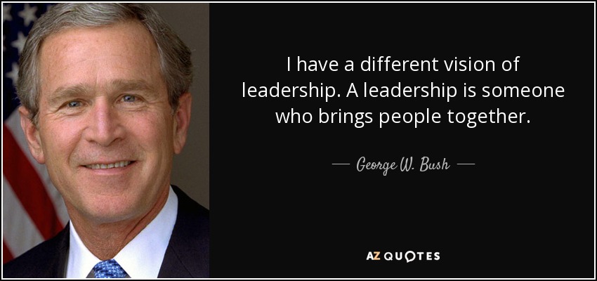 I have a different vision of leadership. A leadership is someone who brings people together. - George W. Bush