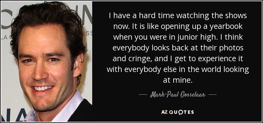 I have a hard time watching the shows now. It is like opening up a yearbook when you were in junior high. I think everybody looks back at their photos and cringe, and I get to experience it with everybody else in the world looking at mine. - Mark-Paul Gosselaar