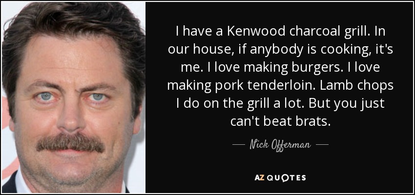 I have a Kenwood charcoal grill. In our house, if anybody is cooking, it's me. I love making burgers. I love making pork tenderloin. Lamb chops I do on the grill a lot. But you just can't beat brats. - Nick Offerman