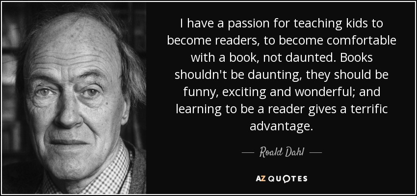 I have a passion for teaching kids to become readers, to become comfortable with a book, not daunted. Books shouldn't be daunting, they should be funny, exciting and wonderful; and learning to be a reader gives a terrific advantage. - Roald Dahl