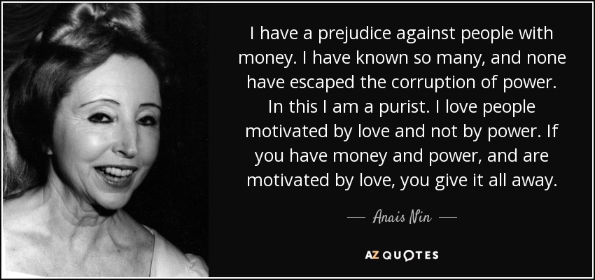 I have a prejudice against people with money. I have known so many, and none have escaped the corruption of power. In this I am a purist. I love people motivated by love and not by power. If you have money and power, and are motivated by love, you give it all away. - Anais Nin