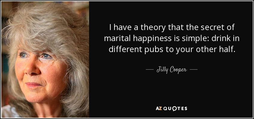 I have a theory that the secret of marital happiness is simple: drink in different pubs to your other half. - Jilly Cooper