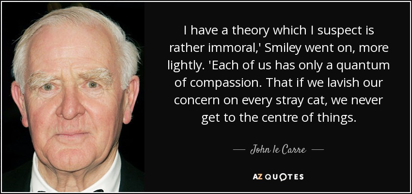 I have a theory which I suspect is rather immoral,' Smiley went on, more lightly. 'Each of us has only a quantum of compassion. That if we lavish our concern on every stray cat, we never get to the centre of things. - John le Carre