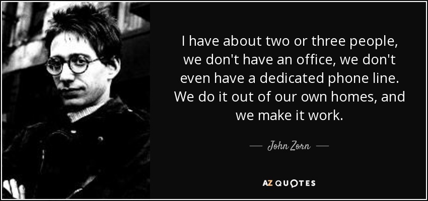 I have about two or three people, we don't have an office, we don't even have a dedicated phone line. We do it out of our own homes, and we make it work. - John Zorn