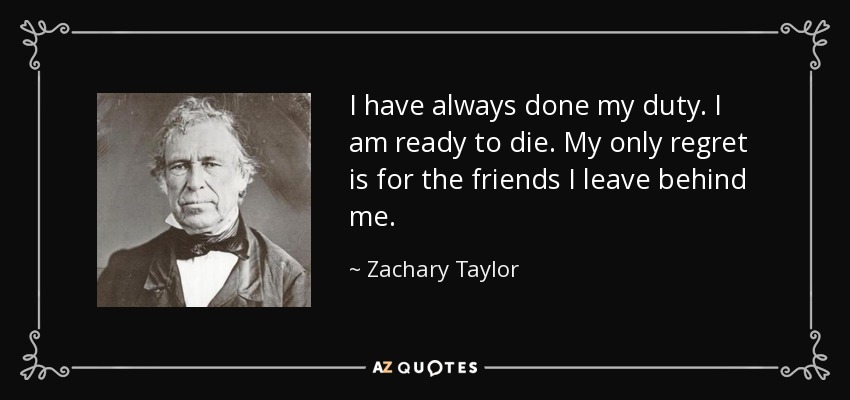 I have always done my duty. I am ready to die. My only regret is for the friends I leave behind me. - Zachary Taylor